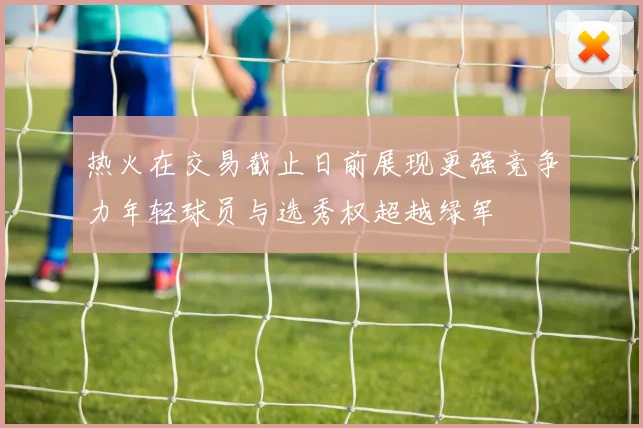 热火在交易截止日前展现更强竞争力年轻球员与选秀权超越绿军