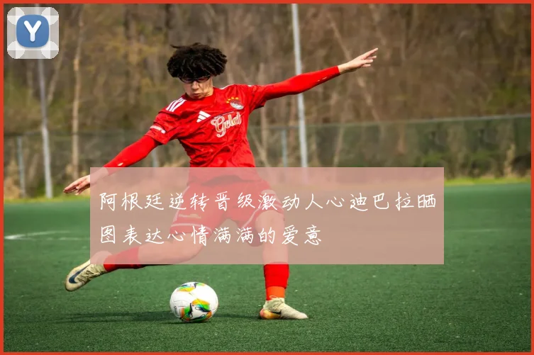 阿根廷逆转晋级激动人心迪巴拉晒图表达心情满满的爱意