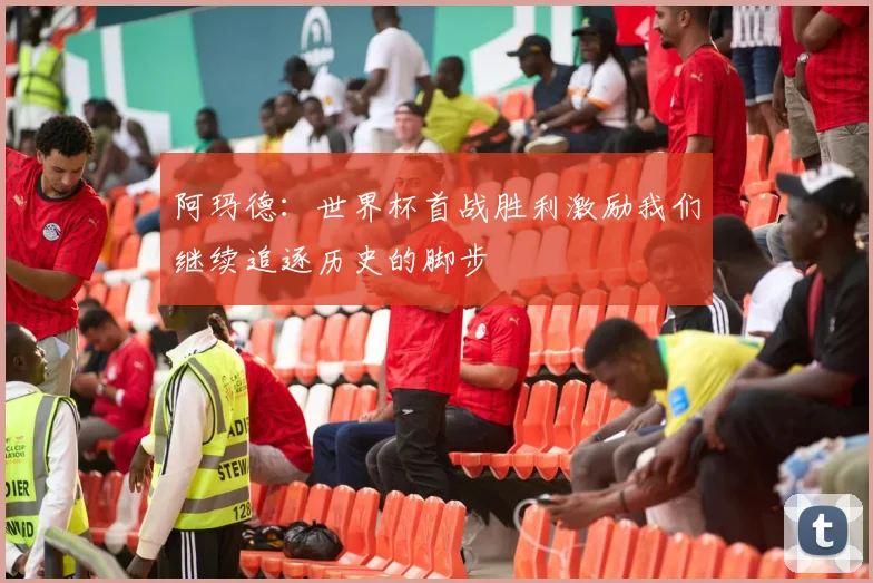 阿玛德:世界杯首战胜利激励我们继续追逐历史的脚步