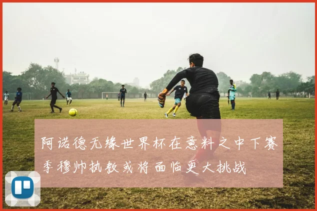 阿诺德无缘世界杯在意料之中下赛季穆帅执教或将面临更大挑战