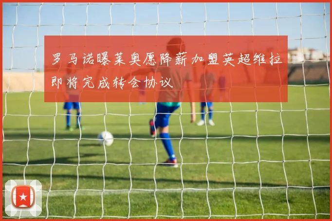 罗马诺曝莱奥愿降薪加盟英超维拉即将完成转会协议