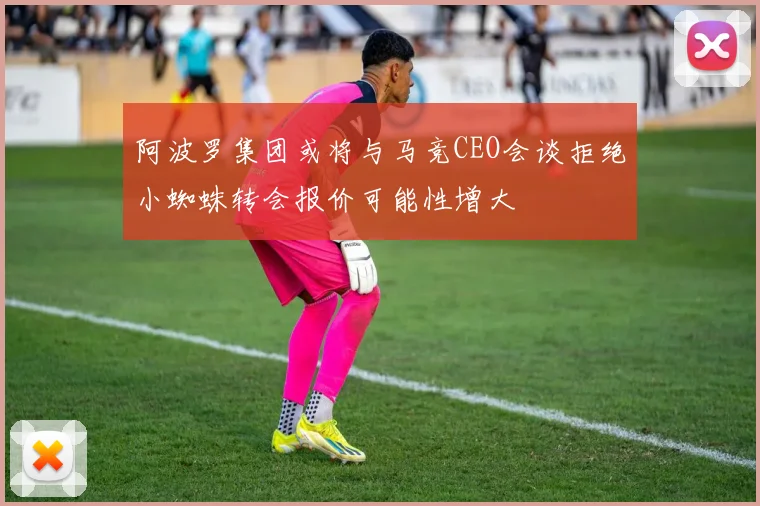 阿波罗集团或将与马竞CEO会谈拒绝小蜘蛛转会报价可能性增大