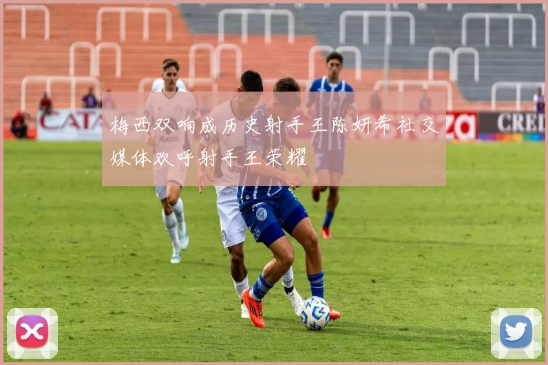 梅西双响成历史射手王陈妍希社交媒体欢呼射手王荣耀