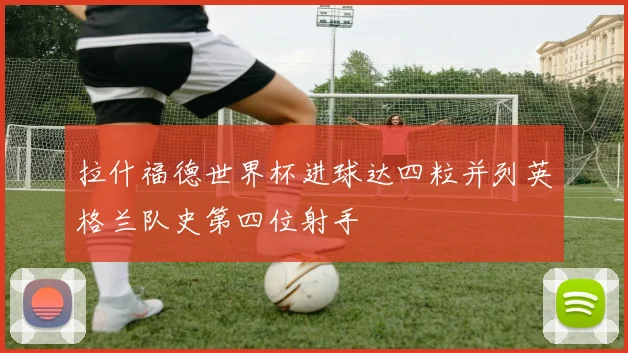 拉什福德世界杯进球达四粒并列英格兰队史第四位射手