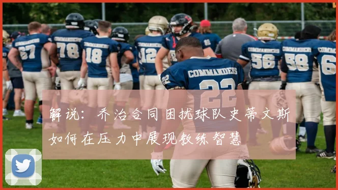 解说：乔治合同困扰球队史蒂文斯如何在压力中展现教练智慧