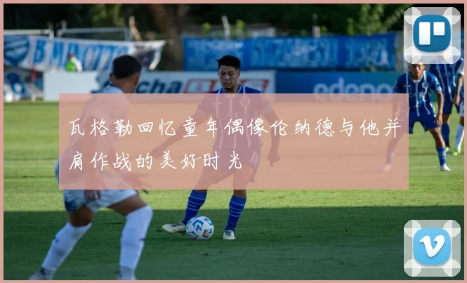 瓦格勒回忆童年偶像伦纳德与他并肩作战的美好时光
