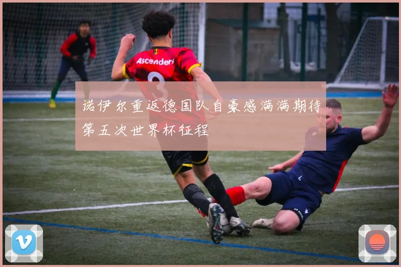 诺伊尔重返德国队自豪感满满期待第五次世界杯征程