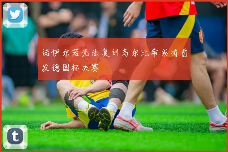 诺伊尔若无法复训乌尔比希或将首发德国杯决赛