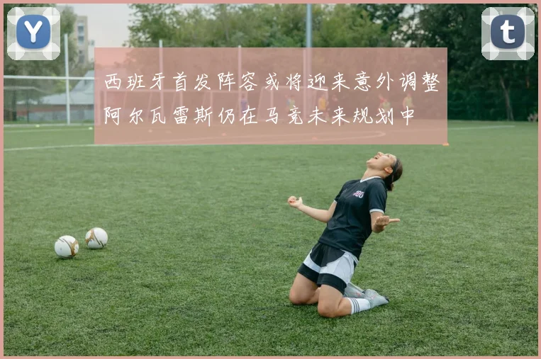 西班牙首发阵容或将迎来意外调整阿尔瓦雷斯仍在马竞未来规划中