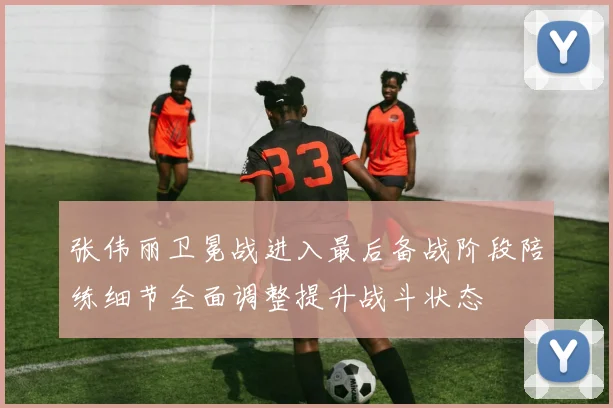 张伟丽卫冕战进入最后备战阶段陪练细节全面调整提升战斗状态
