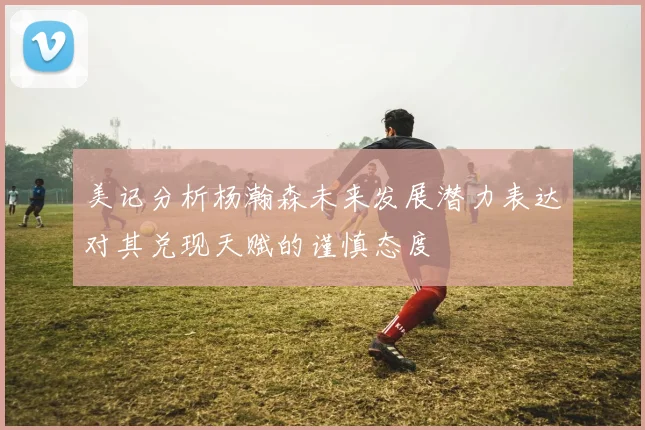 美记分析杨瀚森未来发展潜力表达对其兑现天赋的谨慎态度