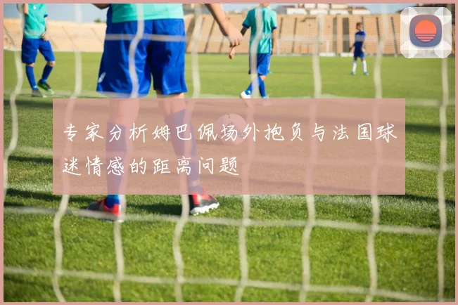 专家分析姆巴佩场外抱负与法国球迷情感的距离问题
