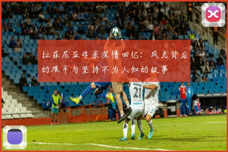 拉菲尼亚母亲深情回忆：风光背后的艰辛与坚持不为人知的故事