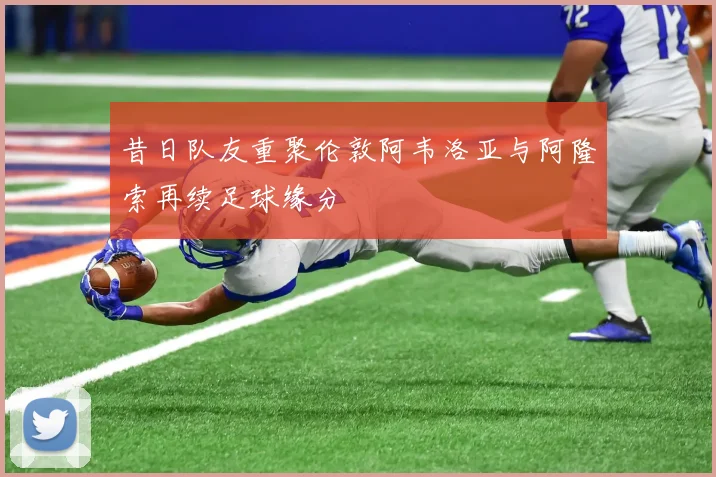 昔日队友重聚伦敦阿韦洛亚与阿隆索再续足球缘分