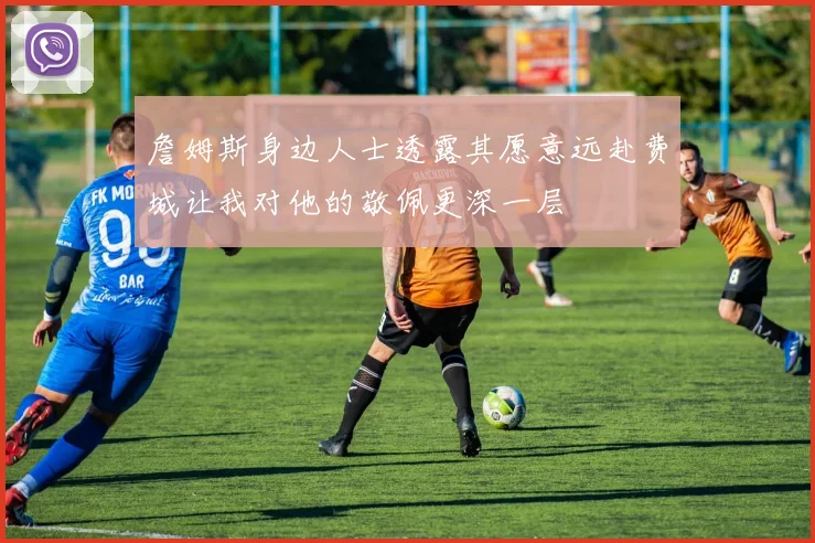 詹姆斯身边人士透露其愿意远赴费城让我对他的敬佩更深一层