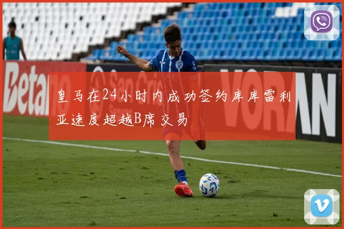 皇马在24小时内成功签约库库雷利亚速度超越B席交易