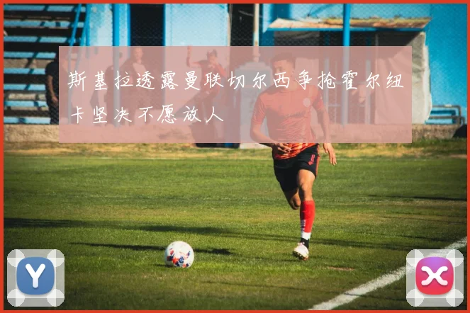 斯基拉透露曼联切尔西争抢霍尔纽卡坚决不愿放人