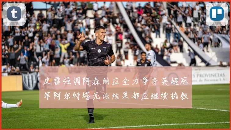 皮雷强调阿森纳应全力争夺英超冠军阿尔特塔无论结果都应继续执教