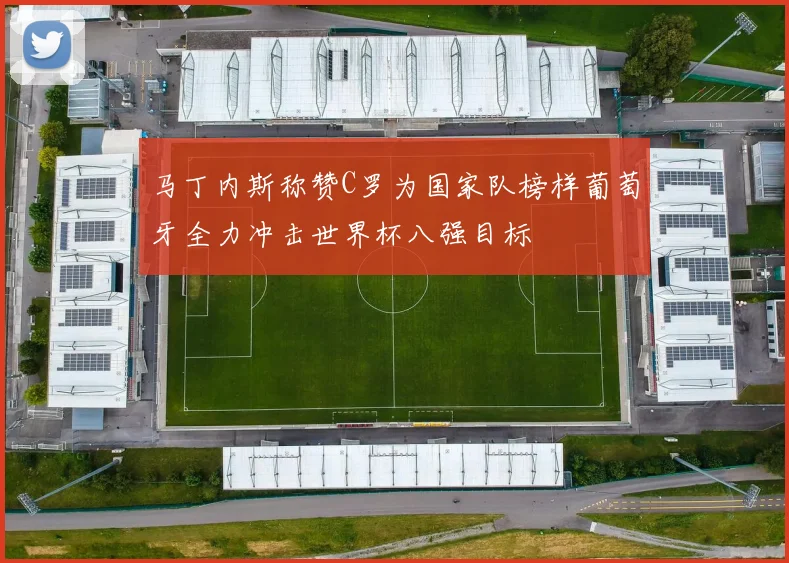 马丁内斯称赞C罗为国家队榜样葡萄牙全力冲击世界杯八强目标