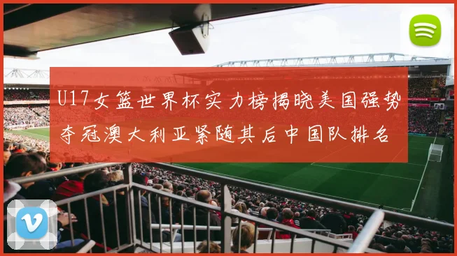 U17女篮世界杯实力榜揭晓美国强势夺冠澳大利亚紧随其后中国队排名第十