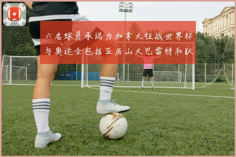 六名球员承诺为加拿大征战世界杯与奥运会包括亚历山大巴雷特和狄龙在内
