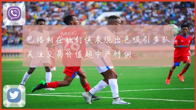 巴格利在独行侠表现出色吸引多队关注交易价值超中产特例