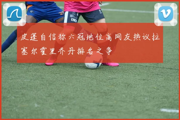 皮蓬自信称六冠地位高网友热议拉塞尔霍里乔丹排名之争