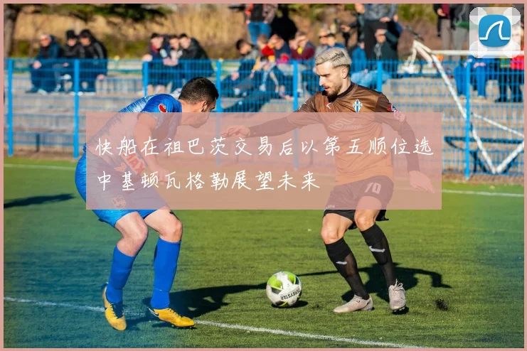 快船在祖巴茨交易后以第五顺位选中基顿瓦格勒展望未来