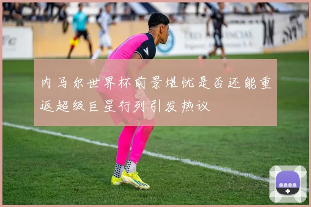 内马尔世界杯前景堪忧是否还能重返超级巨星行列引发热议