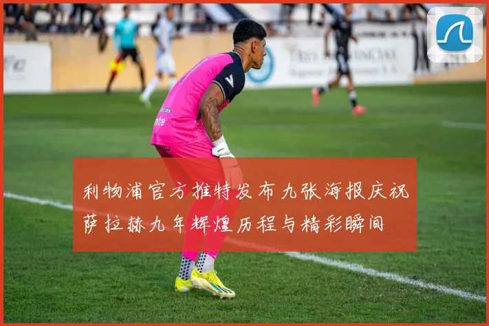 利物浦官方推特发布九张海报庆祝萨拉赫九年辉煌历程与精彩瞬间