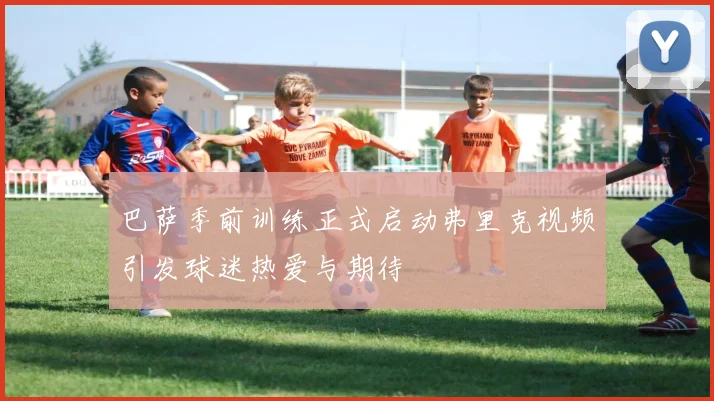 巴萨季前训练正式启动弗里克视频引发球迷热爱与期待